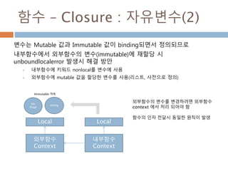 함수 – Closure : 자유변수(2)
변수는 Mutable 값과 Immutable 값이 binding되면서 정의되므로
내부함수에서 외부함수의 변수(immutable)에 재할당 시
unboundlocalerror 발생시 해결 방안
 내부함수에 키워드 nonlocal를 변수에 사용
 외부함수에 mutable 값을 할당한 변수를 사용(리스트, 사전으로 정의)
외부함수
Context
내부함수
Context
Local Local
Int
Float
string
Immutable 객체
외부함수의 변수를 변경하려면 외부함수
context 에서 처리 되어야 함
함수의 인자 전달시 동일한 원칙이 발생
 
