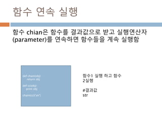 함수 연속 실행
함수 chian은 함수를 결과값으로 받고 실행연산자
(parameter)를 연속하면 함수들을 계속 실행함
def chain(obj) :
return obj
def cc(obj):
print obj
chain(cc)('str')
함수1 실행 하고 함수
2실행
#결과값
str
 
