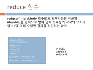 reduce 함수
reduce(f, iterable)은 함수(f)와 반복가능한 자료형
(iterable)을 입력으로 받아 입력 자료형의 각각의 요소가
함수 f에 의해 수행된 결과를 리턴하는 함수
def addList7(list):
return reduce(add, list)
def add(*arg):
x = 0
for i in arg :
x = x + i
return x
print "addlist", addList7([1, 2, 3])
print "reduce ", reduce(add, [1, 2, 3])
# 결과값
addlist 6
reduce 6
 