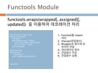 Functools Module
functools.wraps(wrapped[, assigned][,
updated]) 을 이용하여 데코레이션 처리
from functools import wraps
def my_decorator(f):
@wraps(f)
def wrapper(*args, **kwds):
print 'Calling decorated function'
return f(*args, **kwds)
return wrapper
@my_decorator
def example():
"""Docstring"""
print 'Called example function'
example()
1. Functool를 import
처리
2. @wraps(전달함수)
3. Wrapper로 함수에 파
라미터 전달
4. 데코레이션 정의
5. 전달함수 작성
6. 전달함수 실행
 