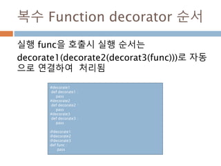 복수 Function decorator 순서
실행 func을 호출시 실행 순서는
decorate1(decorate2(decorat3(func)))로 자동
으로 연결하여 처리됨
#decorate1
def decorate1 :
pass
#decorate2
def decorate2 :
pass
#decorate3
def decorate3 :
pass
@decorate1
@decorate2
@decorate3
def func :
pass
 