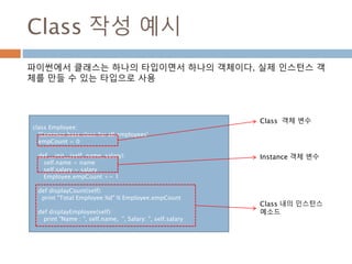 Class 작성 예시
class Employee:
'Common base class for all employees'
empCount = 0
def __init__(self, name, salary):
self.name = name
self.salary = salary
Employee.empCount += 1
def displayCount(self):
print "Total Employee %d" % Employee.empCount
def displayEmployee(self):
print "Name : ", self.name, ", Salary: ", self.salary
Class 객체 변수
Instance 객체 변수
Class 내의 인스턴스
메소드
파이썬에서 클래스는 하나의 타입이면서 하나의 객체이다. 실제 인스턴스 객
체를 만들 수 있는 타입으로 사용
 