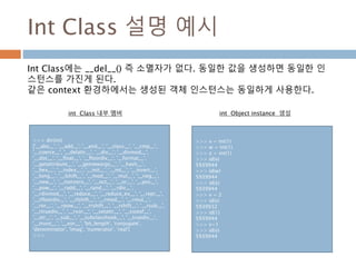 Int Class 설명 예시
>>> dir(int)
['__abs__', '__add__', '__and__', '__class__', '__cmp__',
'__coerce__', '__delattr__', '__div__', '__divmod__',
'__doc__', '__float__', '__floordiv__', '__format__',
'__getattribute__', '__getnewargs__', '__hash__',
'__hex__', '__index__', '__init__', '__int__', '__invert__',
'__long__', '__lshift__', '__mod__', '__mul__', '__neg__',
'__new__', '__nonzero__', '__oct__', '__or__', '__pos__',
'__pow__', '__radd__', '__rand__', '__rdiv__',
'__rdivmod__', '__reduce__', '__reduce_ex__', '__repr__',
'__rfloordiv__', '__rlshift__', '__rmod__', '__rmul__',
'__ror__', '__rpow__', '__rrshift__', '__rshift__', '__rsub__',
'__rtruediv__', '__rxor__', '__setattr__', '__sizeof__',
'__str__', '__sub__', '__subclasshook__', '__truediv__',
'__trunc__', '__xor__', 'bit_length', 'conjugate',
'denominator', 'imag', 'numerator', 'real']
>>>
Int Class에는 __del__() 즉 소멸자가 없다. 동일한 값을 생성하면 동일한 인
스턴스를 가진게 된다.
같은 context 환경하에서는 생성된 객체 인스턴스는 동일하게 사용한다.
int Class 내부 멤버
>>> v = int(1)
>>> w = int(1)
>>> z = int(1)
>>> id(v)
5939944
>>> id(w)
5939944
>>> id(z)
5939944
>>> v = 2
>>> id(v)
5939932
>>> id(1)
5939944
>>> v=1
>>> id(v)
5939944
int Object instance 생성
 