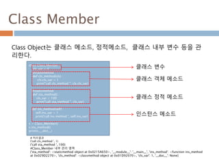 Class Member
Class Object는 클래스 메소드, 정적메소드, 클래스 내부 변수 등을 관
리한다.
class Class_Member :
cls_var = 0
@classmethod
def cls_method(cls) :
cls.cls_var = 1
print("call cls_method ", cls.cls_var)
@staticmethod
def sta_method() :
cls_var = 100
print("call sta_method ", cls_var)
def ins_method(self) :
self.ins_var = 1
print('call ins method ', self.ins_var)
c = Class_Member()
c.ins_method()
print(c.__dict__)
클래스 변수
클래스 객체 메소드
클래스 정적 메소드
# 처리결과
('call cls_method ', 1)
('call sta_method ', 100)
#Class_Member 내부 관리 영역
{'sta_method': <staticmethod object at 0x0215A650>, '__module__': '__main__', 'ins_method': <function ins_method
at 0x029D2270>, 'cls_method': <classmethod object at 0x01D92070>, 'cls_var': 1, '__doc__': None}
인스턴스 메소드
 