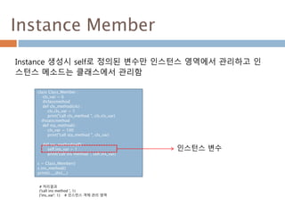 Instance Member
Instance 생성시 self로 정의된 변수만 인스턴스 영역에서 관리하고 인
스턴스 메소드는 클래스에서 관리함
class Class_Member :
cls_var = 0
@classmethod
def cls_method(cls) :
cls.cls_var = 1
print("call cls_method ", cls.cls_var)
@staticmethod
def sta_method() :
cls_var = 100
print("call sta_method ", cls_var)
def ins_method(self) :
self.ins_var = 1
print('call ins method ', self.ins_var)
c = Class_Member()
c.ins_method()
print(c.__dict__)
인스턴스 변수
# 처리결과
('call ins method ', 1)
{'ins_var': 1} # 인스턴스 객체 관리 영역
 