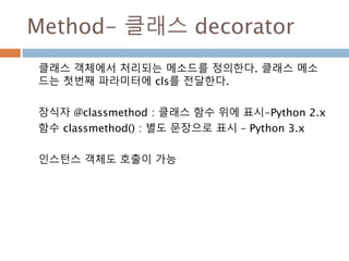 Method- 클래스 decorator
클래스 객체에서 처리되는 메소드를 정의한다. 클래스 메소
드는 첫번째 파라미터에 cls를 전달한다.
장식자 @classmethod : 클래스 함수 위에 표시-Python 2.x
함...