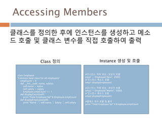 Accessing Members
클래스를 정의한 후에 인스턴스를 생성하고 메소
드 호출 및 클래스 변수를 직접 호출하여 출력
class Employee:
'Common base class for all employees‘
empCount = 0
def __init__(self, name, salary):
self.name = name
self.salary = salary
Employee.empCount += 1
def displayCount(self):
print "Total Employee %d" % Employee.empCount
def displayEmployee(self):
print "Name : ", self.name, ", Salary: ", self.salary
Class 정의
#인스턴스 객체 생성 : 생성자 호출
emp1 = Employee("Zara", 2000)
# 인스턴스 메소드 호출
emp1.displayEmployee()
#인스턴스 객체 생성 : 생성자 호출
emp2 = Employee("Manni", 5000)
# 인스턴스 메소드 호출
emp2.displayEmployee()
#클래스 변수 호출 및 출력
print "Total Employee %d" % Employee.empCount
Instance 생성 및 호출
 