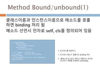 Method Bound/unbound(1)
클래스이름과 인스턴스이름으로 메소드를 호출
하면 binding 처리 됨
메소드 선언시 인자로 self, cls를 정의되어 있음
>>> class Preson() :
... def printP(self) :
... print(' instance method ')
... def printC(cls) :
... print(' class method')
…
>>> p = Preson() # 인스턴스 생성
>>> p.printP() #인스턴스 메소드 binding
instance method
>>> Preson.printP(p) # 인스턴스 메소드 unbinding
instance method
>>>
 인스턴스를 생성하고
 인스턴스 메소드 호출시는 binding 처리
 클래스로 인스턴스 메소드 호출시는 인자로
인스턴스 객체를 전달해서 unbinding
 