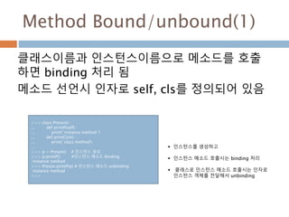 Method Bound/unbound(1)
클래스이름과 인스턴스이름으로 메소드를 호출
하면 binding 처리 됨
메소드 선언시 인자로 self, cls를 정의되어 있음
>>> class Preson() :
... de...