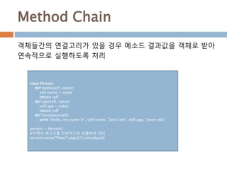 Method Chain
class Person:
def name(self, value):
self.name = value
return self
def age(self, value):
self.age = value
return self
def introduce(self):
print "Hello, my name is", self.name, "and I am", self.age, "years old."
person = Person()
#객체의 메소드를 연속적으로 호출하여 처리
person.name("Peter").age(21).introduce()
객체들간의 연결고리가 있을 경우 메소드 결과값을 객체로 받아
연속적으로 실행하도록 처리
 
