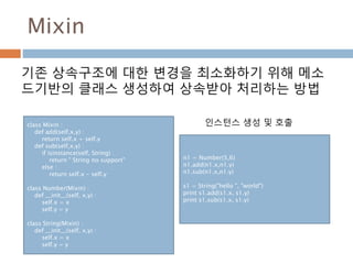 Mixin
기존 상속구조에 대한 변경을 최소화하기 위해 메소
드기반의 클래스 생성하여 상속받아 처리하는 방법
class Mixin :
def add(self,x,y) :
return self.x + self.y
def sub(self,x,y) :
if isinstance(self, String) :
return " String no support"
else :
return self.x - self.y
class Number(Mixin) :
def __init__(self, x,y) :
self.x = x
self.y = y
class String(Mixin) :
def __init__(self, x,y) :
self.x = x
self.y = y
n1 = Number(5,6)
n1.add(n1.x,n1.y)
n1.sub(n1.x,n1.y)
s1 = String("hello ", "world")
print s1.add(s1.x, s1.y)
print s1.sub(s1.x, s1.y)
인스턴스 생성 및 호출
 