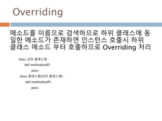 Overriding
메소드를 이름으로 검색하므로 하위 클래스에 동
일한 메소드가 존재하면 인스턴스 호출시 하위
클래스 메소드 부터 호출하므로 Overriding 처리
class 상위 클래스명 :
def method(self) :
pass
class 클래스명(상위 클래스명) :
def method(self) :
pass
 