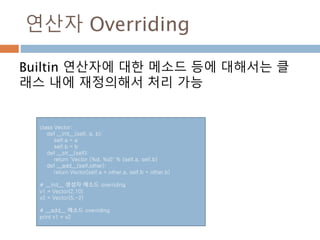 연산자 Overriding
Builtin 연산자에 대한 메소드 등에 대해서는 클
래스 내에 재정의해서 처리 가능
class Vector:
def __init__(self, a, b):
self.a = a
self.b = b
def __str__(self):
return 'Vector (%d, %d)' % (self.a, self.b)
def __add__(self,other):
return Vector(self.a + other.a, self.b + other.b)
# __init__ 생성자 메소드 overriding
v1 = Vector(2,10)
v2 = Vector(5,-2)
# __add__ 메소드 overriding
print v1 + v2
 