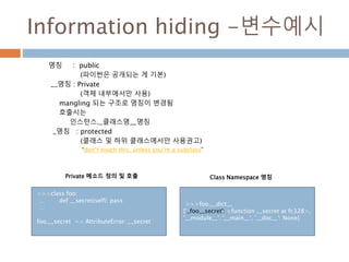 Information hiding -변수예시
명칭 : public
(파이썬은 공개되는 게 기본)
__명칭 : Private
(객체 내부에서만 사용)
mangling 되는 구조로 명칭이 변경됨
호출시는
인스턴스._클래스명__명칭
_명칭 : protected
(클래스 및 하위 클래스에서만 사용권고)
“don’t touch this, unless you’re a subclass”
>>>class foo:
… def __secret(self): pass
…
foo.__secret => AttributeError: __secret
>>>foo.__dict__
{'_foo__secret': <function __secret at fc328>,
'__module__': '__main__', '__doc__': None}
Private 메소드 정의 및 호출 Class Namespace 명칭
 