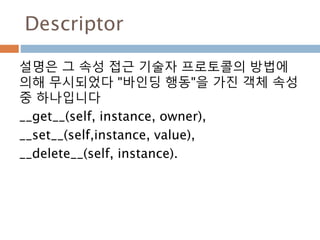 Descriptor
설명은 그 속성 접근 기술자 프로토콜의 방법에
의해 무시되었다 "바인딩 행동"을 가진 객체 속성
중 하나입니다
__get__(self, instance, owner),
__set__(self,instance, value),
__delete__(self, instance).
 