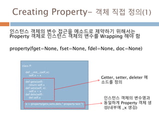 Creating Property- 객체 직접 정의(1)
인스턴스 객체의 변수 접근을 메소드로 제약하기 위해서는
Property 객체로 인스턴스 객체의 변수를 Wrapping 해야 함
property(fget=None, fset=None, fdel=None, doc=None)
class P:
def __init__(self,x):
self.x = x
def getx(self) :
return self.x
def setx(self, x) :
self.x = x
def delx(self) :
del self.x
x = property(getx,setx,delx," property test ")
Getter, setter, deleter 메
소드를 정의
인스턴스 객체의 변수명과
동일하게 Property 객체 생
성(내부에 _x 생김)
 