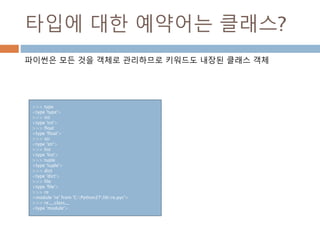 타입에 대한 예약어는 클래스?
파이썬은 모든 것을 객체로 관리하므로 키워드도 내장된 클래스 객체
>>> type
<type 'type'>
>>> int
<type 'int'>
>>> float
<type 'float'>
>>> str
<type 'str'>
>>> list
<type 'list'>
>>> tuple
<type 'tuple'>
>>> dict
<type 'dict'>
>>> file
<type 'file'>
>>> re
<module 're' from 'C:Python27libre.pyc'>
>>> re.__class__
<type 'module'>
 