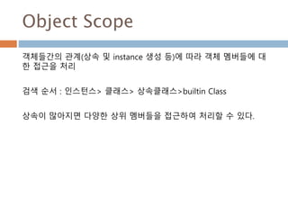 Object Scope
객체들간의 관계(상속 및 instance 생성 등)에 따라 객체 멤버들에 대
한 접근을 처리
검색 순서 : 인스턴스> 클래스> 상속클래스>builtin Class
상속이 많아지면 다양한 상위 멤버들을 접근하여 처리할 수 있다.
 