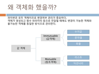 왜 객체화 했을까?
값 객체
수치값
문자열
튜플
Immutuable
(값객체)
Mutuable
(참조객체)
리스트
딕션너리
파이썬은 모두 객체이므로 변경여부 관리가 중요하다.
객체가 생성되고 함수 파라미터 등으로 전달될 때에도 변경이 가능한 객체와
불가능한 객체를 동일한 방식으로 관리한다.
 