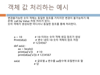 객체 값 처리하는 예시
a = 10 # 10 이라는 숫자 객체 생김 참조가 생성
Print(id(a)) # 변수 내의 10 숫자 객체의 참조 저장
# 1234567
def aa(a) :
aa = locals()
print(aa[‘a’]) # 10
print(id(aa[‘a’])) # 1234567
aa(a) # 글로벌 a 변수를 aa함수에 로컬변수로 할
# 당
변경불가능한 숫자 객체는 동일한 참조를 가지지만 변경이 불가능하기 때
문에 call by Value 처럼 처리가 된다.
숫자 객체가 생성되면 어디서나 동일한 참조를 통해 처리한다.
 
