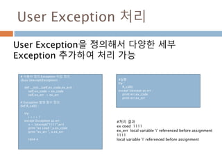 User Exception 처리
User Exception을 정의해서 다양한 세부
Exception 추가하여 처리 가능
# 사용자 정의 Exception 타입 정의
class Uexcept(Exception) :
def __init__(self,ex_code,ex_err) :
self.ex_code = ex_code
self.ex_err = ex_err
# Exception 발생 함수 정의
def R_call() :
try:
i = i + 1
except Exception as err :
x = Uexcept("1111",err)
print "ex coed ",x.ex_code
print "ex_err ", x.ex_err
raise x
#실행
try :
R_call()
except Uexcept as err :
print err.ex_code
print err.ex_err
#처리 결과
ex coed 1111
ex_err local variable 'i' referenced before assignment
1111
local variable 'i' referenced before assignment
 