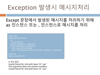 Exception 발생시 메시지처리
Except 문장에서 발생된 메시지를 처리하기 위해
as 인스턴스 또는 , 인스턴스로 메시지를 처리
# 함수 정의
def temp_convert(var):
try:
return int(var)
#except ValueError , Argument :
except ValueError as Argument:
print Argument.message
print "The argument does not contain numbersn", Argument
# 함수 콜
temp_convert("xyz");
# 처리 결과
invalid literal for int() with base 10: 'xyz'
The argument does not contain numbers
invalid literal for int() with base 10: 'xyz‘
 