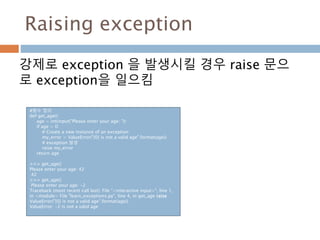 Raising exception
강제로 exception 을 발생시킬 경우 raise 문으
로 exception을 일으킴
#함수 정의
def get_age():
age = int(input("Please enter your age: "))
if age < 0:
# Create a new instance of an exception
my_error = ValueError("{0} is not a valid age".format(age))
# exception 발생
raise my_error
return age
>>> get_age()
Please enter your age: 42
42
>>> get_age()
Please enter your age: -2
Traceback (most recent call last): File "<interactive input>", line 1,
in <module> File "learn_exceptions.py", line 4, in get_age raise
ValueError("{0} is not a valid age".format(age))
ValueError: -2 is not a valid age
 