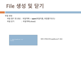 File 생성 및 닫기
파일 생성
파일 열기 및 생성 : 파일객체 = open(파일이름, 파일열기모드)
파일 닫기 : 파일객체.close()
f = open("newfile.txt", 'w')
f.close()
현재 디렉토리에 newfile.txt가 생성
 