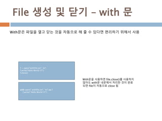 File 생성 및 닫기 – with 문
With문은 파일을 열고 닫는 것을 자동으로 해 줄 수 있다면 편리하기 위해서 사용
f = open(“withfile.txt", 'w')
f.write(“Hello World !!!!")
f.close()
With문을 사용하면 file.close()를 사용하지
않아도 with문 내문에서 처리한 것이 완료
되면 file이 자동으로 close 됨
with open(" withfile.txt", "w") as f:
f.write(" Hello World !!!!")
 