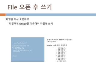 File 오픈 후 쓰기
파일을 다시 오픈하고
파일객체.write()를 이용하여 파일에 쓰기
f = open("newfile.txt", 'w')
#for문을 이용하여 10라인 추가
for i in range(1, 11):
# 파일 라인에 출력
line = "%d 번째 줄입니다.n" % i
f.write(line)
f.close()
현재 디렉토리에 newfile.txt을 열고
10라인 추가
newfile.txt을 열면 결과값은
1 번째 줄입니다.
2 번째 줄입니다.
3 번째 줄입니다.
4 번째 줄입니다.
5 번째 줄입니다.
6 번째 줄입니다.
7 번째 줄입니다.
8 번째 줄입니다.
9 번째 줄입니다.
10 번째 줄입니다.
 