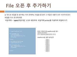 File 오픈 후 추가하기
w’ 모드로 파일을 연 경우에는 이미 존재하는 파일을 열 경우 그 파일의 내용이 모두 사라지게 된다
파일을 다시 추가하려면
파일객체 = open(파일이름, “a”)로 세팅하여 파일객체.write()를 이용하여 파일에 쓰기
f = open("newfile.txt", 'w')
for i in range(1, 11):
# 파일 라인에 출력
line = "%d 번째 줄입니다.n" % i
f.write(line)
f.close()
# 기존 파일에 추가모드로 세팅
f = open("newfile.txt",'a')
for i in range(11, 21):
data = "%d번째 줄입니다.n" % i
f.write(data)
f.close()
현재 디렉토리에 newfile.txt을 열고
10라인 추가하고
다시 오픈하여 20라인까지 추가
newfile.txt을 열면 결과값은
1 번째 줄입니다.
2 번째 줄입니다.
3 번째 줄입니다.
4 번째 줄입니다.
5 번째 줄입니다.
6 번째 줄입니다.
7 번째 줄입니다.
8 번째 줄입니다.
9 번째 줄입니다.
10 번째 줄입니다.
11번째 줄입니다.
12번째 줄입니다.
13번째 줄입니다.
14번째 줄입니다.
15번째 줄입니다.
16번째 줄입니다.
17번째 줄입니다.
18번째 줄입니다.
19번째 줄입니다.
20번째 줄입니다.
 