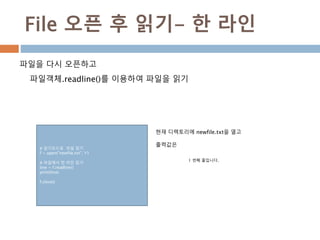 File 오픈 후 읽기- 한 라인
파일을 다시 오픈하고
파일객체.readline()를 이용하여 파일을 읽기
# 읽기모드로 파일 읽기
f = open("newfile.txt", 'r')
# 파일에서 한 라인 읽기
line = f.readline()
print(line)
f.close()
현재 디렉토리에 newfile.txt을 열고
출력값은
1 번째 줄입니다.
 