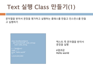Text 실행 Class 만들기(1)
문자열을 받아서 문장을 평가하고 실행하는 클래스를 만들고 인스턴스를 만들
고 실행하기
class Sandbox(object):
def execute(self, code_string):
exec code_string
s = Sandbox()
code = """
print "Hello world"
"""
s.execute(code)
텍스트 즉 문자열을 받아서
문장을 실행
#결과값
Hello world
 