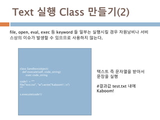 Text 실행 Class 만들기(2)
file, open, eval, exec 등 keyword 들 일부는 실행시킬 경우 자원낭비나 서비
스상의 이슈가 발생할 수 있으므로 사용하지 않는다.
class Sandbox(object):
def execute(self, code_string):
exec code_string
code1 = """
file("test.txt", "w").write("Kaboom!n")
"""
s.execute(code1)
텍스트 즉 문자열을 받아서
문장을 실행
#결과값 test.txt 내에
Kaboom!
 