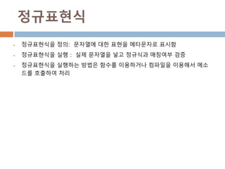 정규표현식
 정규표현식을 정의: 문자열에 대한 표현을 메타문자로 표시함
 정규표현식을 실행 : 실제 문자열을 넣고 정규식과 매칭여부 검증
 정규표현식을 실행하는 방법은 함수를 이용하거나 컴파일을 이용해서 메소
드를 호출하여 처리
 