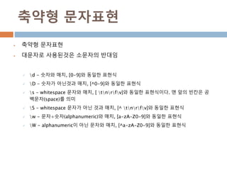 축약형 문자표현
 축약형 문자표현
 대문자로 사용된것은 소문자의 반대임
 d - 숫자와 매치, [0-9]와 동일한 표현식
 D - 숫자가 아닌것과 매치, [^0-9]와 동일한 표현식
 s - whitespace 문자와 매치, [ tnrfv]와 동일한 표현식이다. 맨 앞의 빈칸은 공
백문자(space)를 의미
 S - whitespace 문자가 아닌 것과 매치, [^ tnrfv]와 동일한 표현식
 w - 문자+숫자(alphanumeric)와 매치, [a-zA-Z0-9]와 동일한 표현식
 W - alphanumeric이 아닌 문자와 매치, [^a-zA-Z0-9]와 동일한 표현식
 