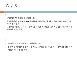 ^ / $
^
 문자열의 맨 처음과 일치함을 의미
 컴파일 옵션 re.MULTILINE 을 사용할 경우에는 여러줄의 문자열에서는 각 라인
의 처음과 일치
 ^ 문자를 메타문자가 아닌 문자 그 자체로 매치하고 싶은 경우에는 [^] 처럼 사용
하거나 ^ 로 사용
$
 문자열의 맨 마지막부터 일치함을 의미
 $ 문자를 메타문자가 아닌 문자 그 자체로 매치하고 싶은 경우에는 [$] 처럼
사용하거나 $ 로 사용
 