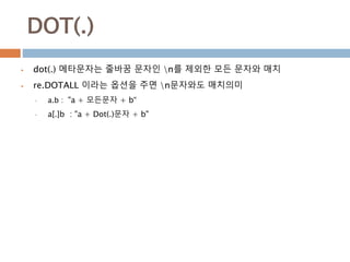 DOT(.)
 dot(.) 메타문자는 줄바꿈 문자인 n를 제외한 모든 문자와 매치
 re.DOTALL 이라는 옵션을 주면 n문자와도 매치의미
• a.b : "a + 모든문자 + b“
• a[.]b : "a + Dot(.)문자 + b"
 