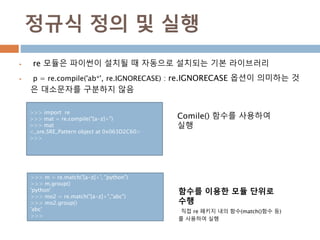 정규식 정의 및 실행
 re 모듈은 파이썬이 설치될 때 자동으로 설치되는 기본 라이브러리
 p = re.compile('ab*', re.IGNORECASE) : re.IGNORECASE 옵션이 의미하는 것
은 대소문자를 구분하지 않음
>>> import re
>>> mat = re.compile("[a-z]+")
>>> mat
<_sre.SRE_Pattern object at 0x063D2C60>
>>>
>>> m = re.match('[a-z]+', "python")
>>> m.group()
'python'
>>> mo2 = re.match("[a-z]+","abc")
>>> mo2.group()
'abc'
>>>
Comile() 함수를 사용하여
실행
함수를 이용한 모듈 단위로
수행
직접 re 패키지 내의 함수(match()함수 등)
를 사용하여 실행
 