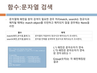 함수:문자열 검색
 문자열에 패턴을 찾아 검색이 필요한 경우 처리match, search는 정규식과
매치될 때에는 match object를 리턴하고 매치되지 않을 경우에는 None을
리턴
함수 목적
match(패턴,문자열,플래그) 문자열의 처음부터 정규식과 매치되는지 조사한다.
search(패턴,문자열,플래그) 문자열 전체를 검색하여 정규식과 매치되는지 조사한다.
line = "Cats are smarter than dogs"
matchObj = re.match( r'(.*) are (.*?) (.*)', line, re.M|re.I)
if matchObj:
print "matchObj.group() : ", matchObj.group()
print "matchObj.group(1) : ", matchObj.group(1)
print "matchObj.group(2) : ", matchObj.group(2)
print "matchObj.group(3) : ", matchObj.group(3)
else:
print "No match!!"
(.*) 패턴은 문자숫자가 연속
(.*?) 패턴은 문자숫자가 연속
된 것이 0또는 1
Group(숫자)는 각 패턴매칭된
결과
 