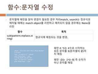 함수:문자열 수정
 문자열에 패턴을 찾아 변경이 필요한 경우 처리match, search는 정규식과
매치될 때에는 match object를 리턴하고 매치되지 않을 경우에는 None을
리턴
함수 목적
sub(pattern,replace,st
ring)
정규식에 매칭되는 것을 변경.
phone = "010-959-559 # This is Phone Number"
# 주석제거
num = re.sub(r'#.*$', "", phone)
print "Phone Num : ", num
# 숫자를 제외한 모든 문자 제거
num = re.sub(r'D', "", phone)
print "Phone Num : ", num
패턴 #.*$는 #으로 시작하는
모든 문자를 $(문자열의 끝)까
지 매칭
패턴 D는 [^0-9] 즉 숫자가
아닌 문자를 매칭
 