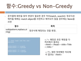 함수:Greedy vs Non-Greedy
 문자열에 패턴을 찾아 변경이 필요한 경우 처리match, search는 정규식과
매치될 때에는 match object를 리턴하고 매치되지 않을 경우에는 None을
리턴
함수 목적
sub(pattern,replace,st
ring)
정규식에 매칭되는 것을 변경.
s = '<html><head><title>Title</title>'
print len(s)
print(re.match('<.*>', s).span())
print(re.match('<.*>', s).group())
print(re.match('<.*?>', s).span())
print(re.match('<.*?>', s).group())
<.*> 패턴은 모든 매칭을 다
처리해서 결과는
<html><head><title>Title
</title>'
<.*?> 패턴 첫번째만 처리해
서 결과는 <html>
 