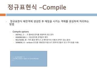정규표현식 -Compile
 정규표현식 패턴객체 생성한 후 매칭을 시키는 객체를 생성하여 처리하는
방법
• Compile options
 DOTALL, S - . 이 줄바꿈 문자를 포함하여 모든 문자
 IGNORECASE, I - 대소문자에 관계없이 매치
 MULTILINE, M – 여러 줄과 매치 (^, $ 메타문자의 사용과 관계가 있는 옵션)
 VERBOSE, X - verbose 모드를 사용(정규식을 보기 편하게 만들수 있고 주석 등을 사용)
>>> re.compile('.*')
<_sre.SRE_Pattern object at 0x064AB2A8>
>>>
 