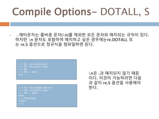 Compile Options- DOTALL, S
 . 메타문자는 줄바꿈 문자(n)를 제외한 모든 문자와 매치되는 규칙이 있다.
하지만 n 문자도 포함하여 매치하고 싶은 경우에는re.DOTALL 또
는 re.S 옵션으로 정규식을 컴파일하면 된다.
>>> SS = re.compile('.ake')
>>> RR = SS.match('nake')
>>> RR
>>> RR == None
True n은 .과 매치되지 않기 때문
이다. 이것이 가능하려면 다음
과 같이 re.S 옵션을 사용해야
한다.>>> SS = re.compile('.ake',re.S)
>>> RR = SS.match('nake')
>>> RR == None
False
>>> RR.group()
'nake'
>>>
 