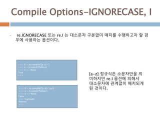 Compile Options-IGNORECASE, I
 re.IGNORECASE 또는 re.I 는 대소문자 구분없이 매치를 수행하고자 할 경
우에 사용하는 옵션이다.
>>> II = re.compile('[a-z]+')
>>> ii = II.match('Python')
>>> ii == None
True
>>> [a-z] 정규식은 소문자만을 의
미하지만 re.I 옵션에 의해서
대소문자에 관계없이 매치되게
된 것이다.>>> II = re.compile('[a-z]+',re.I)
>>> ii = II.match('Python')
>>> ii == None
False
>>> ii.group()
'Python'
>>>
 