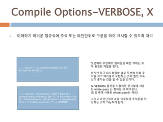 Compile Options-VERBOSE, X
 이해하기 어려운 정규식에 주석 또는 라인단위로 구분을 하여 표시할 수 있도록 처리
>>> charref = re.compile(r'&[#](0[0-7]+|[0-
9]+|x[0-9a-fA-F]+);')
첫번째와 두번째의 컴파일된 패턴 객체는 모
두 동일한 역할을 한다.
하지만 정규식이 복잡할 경우 두번째 처럼 주
석을 적고 여러줄로 표현하는 것이 훨씬 가독
성이 좋다는 것을 알 수 있을 것이다.
re.VERBOSE 옵션을 사용하면 문자열에 사용
된 whitespace 는 컴파일 시 제거된다.
(단 [] 내에 사용된 whitespace는 제외)
그리고 라인단위로 # 을 이용하여 주석문을 작
성하는 것이 가능하게 된다.
>>> charref = re.compile(r""" &[#] # Start of a
numeric entity reference ( 0[0-7]+ # Octal form | [0-
9]+ # Decimal form | x[0-9a-fA-F]+ # Hexadecimal
form ) ; # Trailing semicolon """, re.VERBOSE)
 