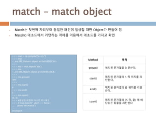 match – match object
 Match는 첫번째 자리부터 동일한 패턴이 발생할 때만 Object가 만들어 짐
 Match() 메소드에서 리턴하는 객체를 이용해서 메소드를 가지고 확인
Method 목적
group() 매치된 문자열을 리턴한다.
start()
매치된 문자열의 시작 위치를 리
턴한다.
end()
매치된 문자열의 끝 위치를 리턴
한다.
span()
매치된 문자열의 (시작, 끝) 에 해
당되는 튜플을 리턴한다
>>> mat = re.compile("[a-z]+")
>>> mat
<_sre.SRE_Pattern object at 0x063D2C60>
>>>
>>> mo = mat.match('abc')
>>> mo
<_sre.SRE_Match object at 0x065567C8>
>>>
>>> mo.group()
'abc'
>>>
>>> mo.start()
0
>>> mo.end()
3
>>> mo.span()
(0, 3)
>>> #동일한 패턴이 아니면 미스매칭
>>> if mat.match(" abc") == None :
... print("mismatch")
...
mismatch
 