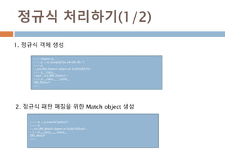 정규식 처리하기(1/2)
1. 정규식 객체 생성
>>> import re
>>> p = re.compile("[a-zA-Z0-9]+")
>>> p
<_sre.SRE_Pattern object at 0x06506570>
>>> p.__class__
<type '_sre.SRE_Pattern'>
>>> p.__class__.__name__
'SRE_Pattern'
>>>
2. 정규식 패턴 매칭을 위한 Match object 생성
>>> m = p.match("python")
>>> m
<_sre.SRE_Match object at 0x06556AA0>
>>> m.__class__.__name__
'SRE_Match'
>>>
 