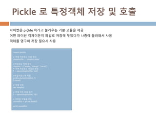 Pickle 로 특정객체 저장 및 호출
파이썬은 pickle 이라고 불리우는 기본 모듈을 제공
어떤 파이썬 객체이든지 파일로 저장해 두었다가 나중에 불러와서 사용
객체를 영구히 저장 필요시 사용
import pickle
# 객체 저장장소 이름 정의
shoplistfile = 'shoplist.data‘
#저장대상 객체 생성
shoplist = ['apple', 'mango', 'carrot']
# 객체 저장장소 파일로 생성
f = open(shoplistfile, 'wb')
#파일저장소에 저장
pickle.dump(shoplist, f)
f.close()
# 객체 삭제
del shoplist
# 객제 저장 파일 읽기
f = open(shoplistfile, 'rb')
# 저장된 파일을 로드
storedlist = pickle.load(f)
print storedlist
 