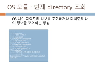 OS 모듈 : 현재 directory 조회
OS 내의 디렉토리 정보를 조회하거나 디렉토리 내
의 정보를 조회하는 방법
>>> import os
>>> # 현재 디렉토리
>>> os.getcwd()
'C:myPythonmyproject‘
>>> #현재 디렉토리
>>> os.path.abspath('.')
'C:myPythonmyproject‘
>>> #상위 디렉토리
>>> os.path.abspath('..')
'C:myPython'
>>> # 디렉토리 내에 생성된 정보를 조회
>>> os.listdir('.')
['.spyderproject', '.spyderworkspace', 'aaa.txt',
'abc.txt‘]
 